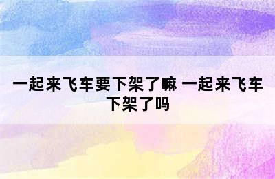 一起来飞车要下架了嘛 一起来飞车下架了吗